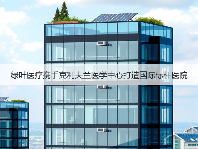 绿叶医疗携手克利夫兰医学中心打造国际标杆医院(图1)