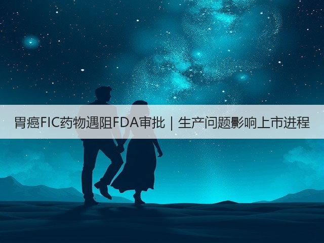 胃癌FIC药物遇阻FDA审批｜生产问题影响上市进程(图3)