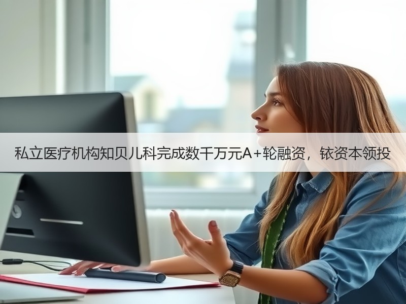 私立医疗机构知贝儿科完成数千万元A+轮融资，铱资本领投