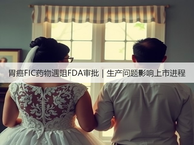 胃癌FIC药物遇阻FDA审批｜生产问题影响上市进程(图2)