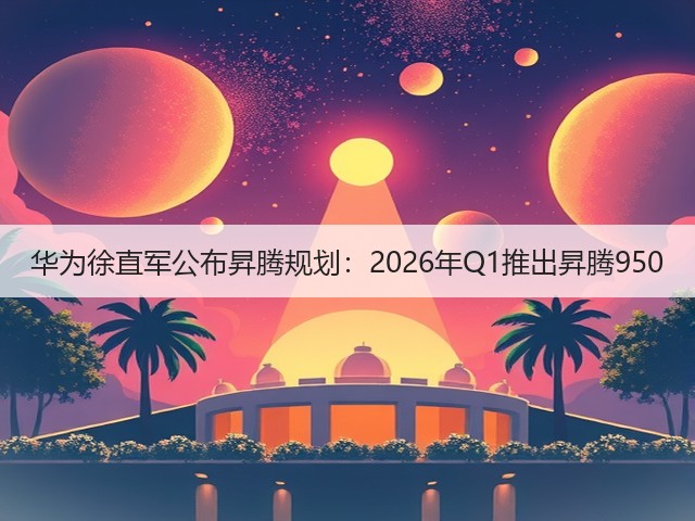 华为徐直军公布昇腾规划：2026年Q1推出昇腾950(图1)