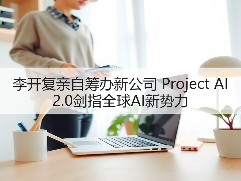 李开复亲自筹办新公司 Project AI 2.0剑指全球A
