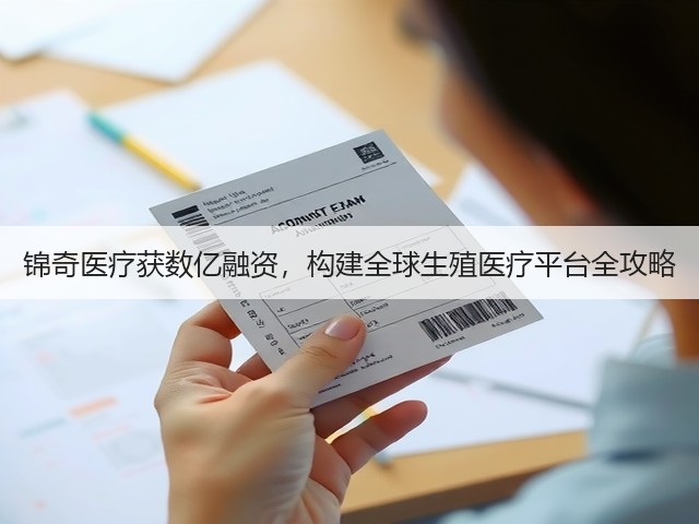 锦奇医疗获数亿融资，构建全球生殖医疗平台全攻略(图1)