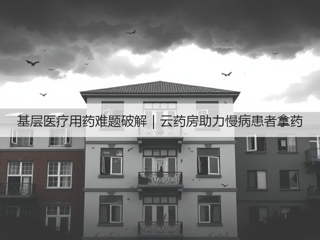 基层医疗用药难题破解|云药房助力慢病患者拿药(图1) 基层医疗用药难题破解|云药房助力慢病患者拿药(图1)