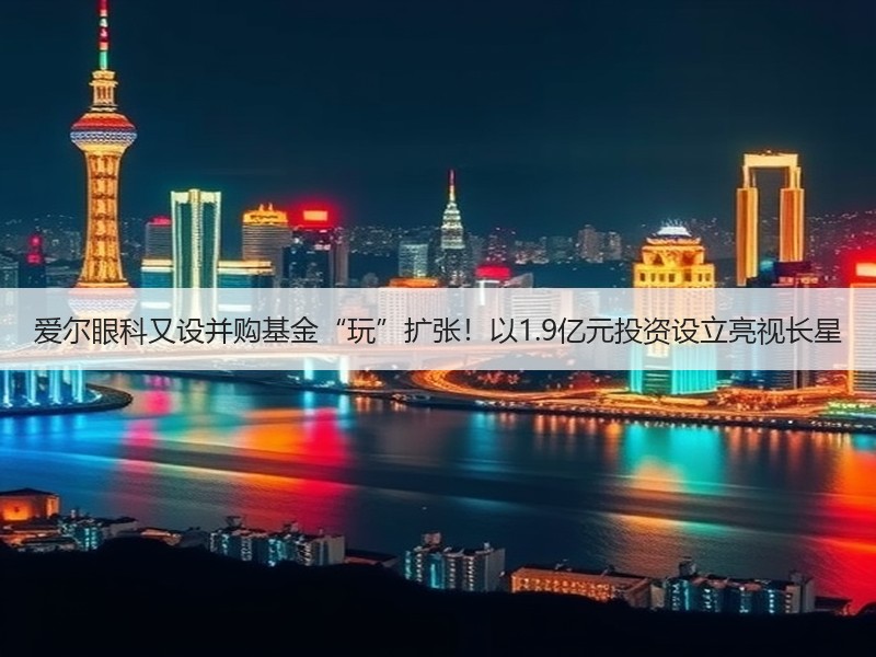 爱尔眼科又设并购基金“玩”扩张！以1.9亿元投资设立亮视长星