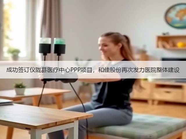 成功签订仪陇县医疗中心PPP项目，和佳股份再次发力医院整体建设(图1)