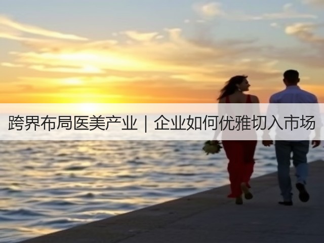 跨界布局医美产业｜企业如何优雅切入市场(图3)