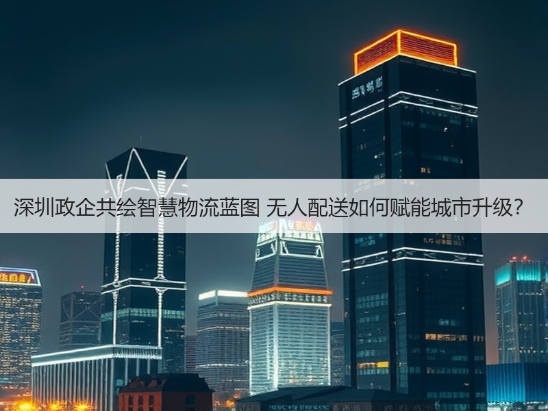 深圳政企共绘智慧物流蓝图 无人配送如何赋能城市升级？