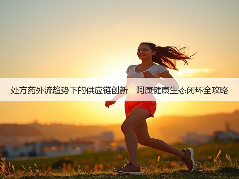 处方药外流趋势下的供应链创新｜阿康健康生态闭环全攻略