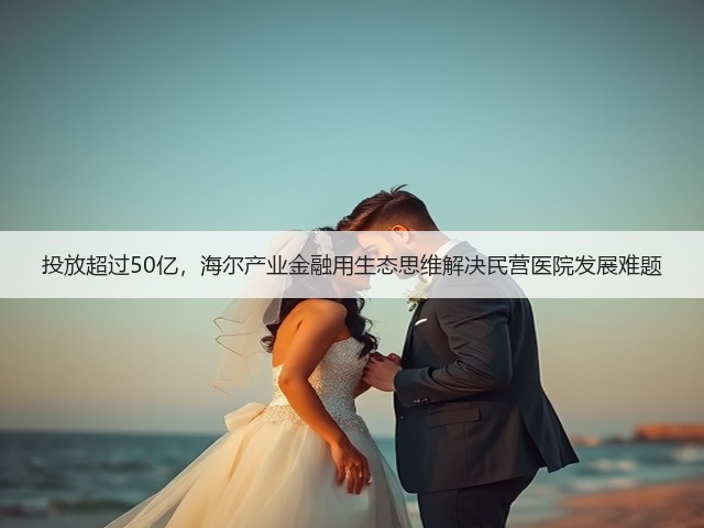 投放超过50亿，海尔产业金融用生态思维解决民营医院发展难题(图1)